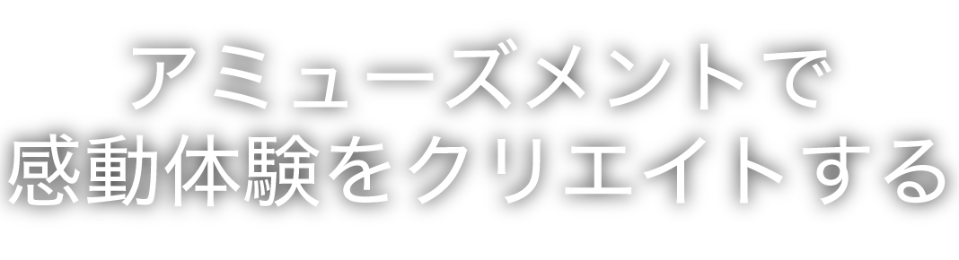アミューズメントで感動体験をクリエイトする