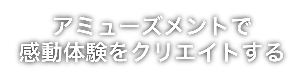 アミューズメントで感動体験をクリエイトする